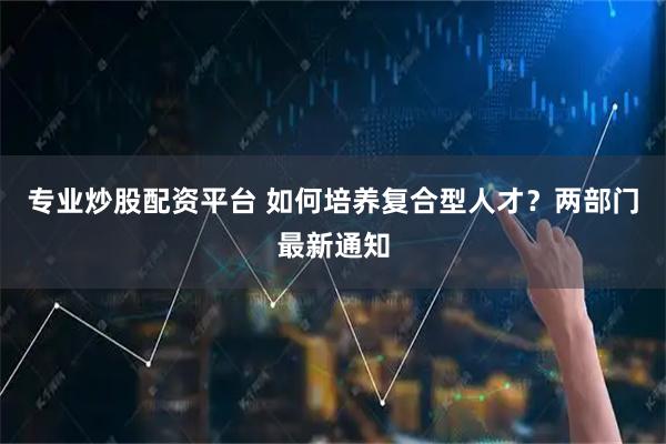 专业炒股配资平台 如何培养复合型人才？两部门最新通知