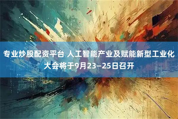 专业炒股配资平台 人工智能产业及赋能新型工业化大会将于9月23—25日召开