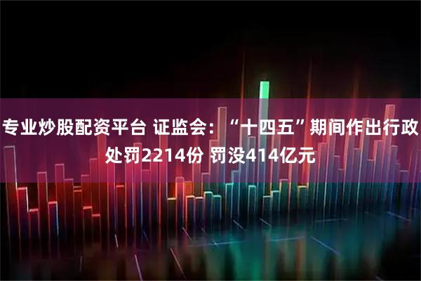 专业炒股配资平台 证监会：“十四五”期间作出行政处罚2214份 罚没414亿元