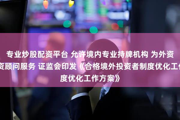 专业炒股配资平台 允许境内专业持牌机构 为外资提供投资顾问服务 证监会印发《合格境外投资者制度优化工作方案》
