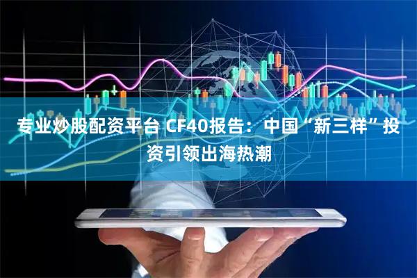 专业炒股配资平台 CF40报告：中国“新三样”投资引领出海热潮