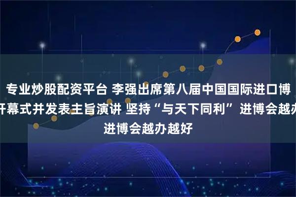 专业炒股配资平台 李强出席第八届中国国际进口博览会开幕式并发表主旨演讲 坚持“与天下同利” 进博会越办越好