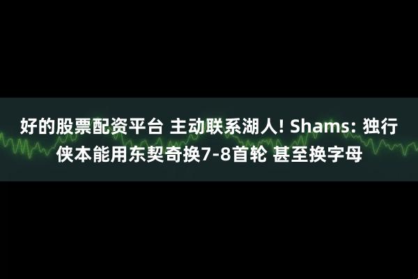好的股票配资平台 主动联系湖人! Shams: 独行侠本能用东契奇换7-8首轮 甚至换字母