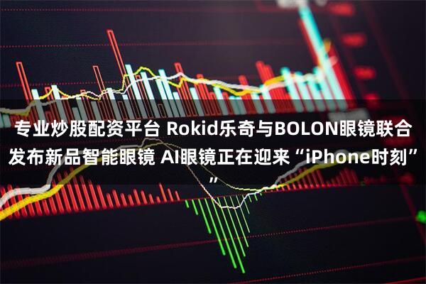 专业炒股配资平台 Rokid乐奇与BOLON眼镜联合发布新品智能眼镜 AI眼镜正在迎来“iPhone时刻”
