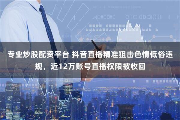 专业炒股配资平台 抖音直播精准狙击色情低俗违规，近12万账号直播权限被收回
