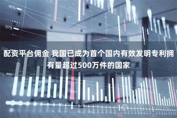 配资平台佣金 我国已成为首个国内有效发明专利拥有量超过500万件的国家