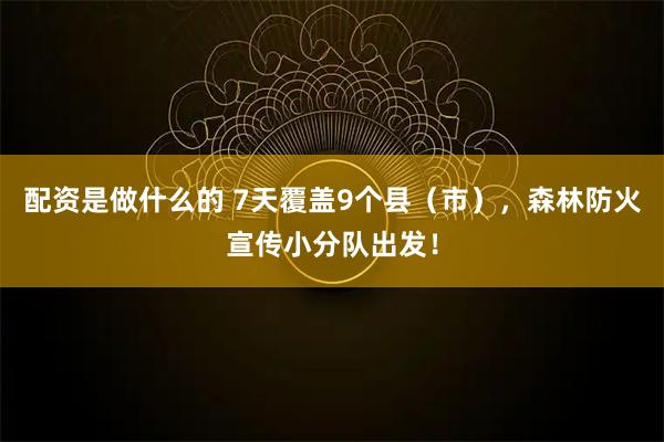 配资是做什么的 7天覆盖9个县（市），森林防火宣传小分队出发！