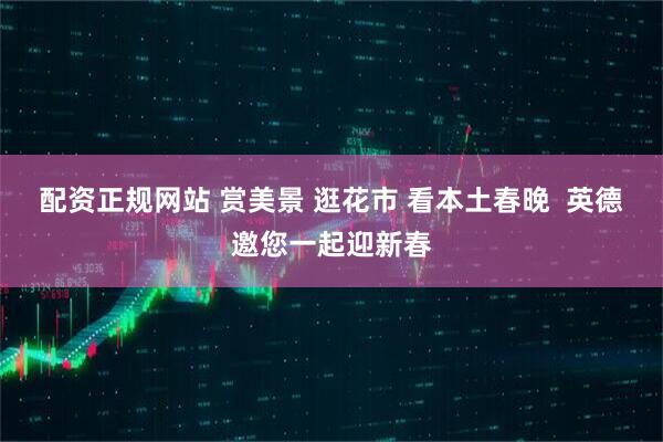 配资正规网站 赏美景 逛花市 看本土春晚  英德邀您一起迎新春