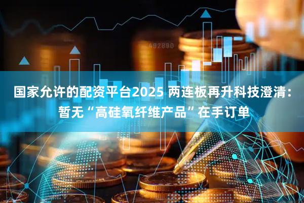 国家允许的配资平台2025 两连板再升科技澄清： 暂无“高硅氧纤维产品”在手订单