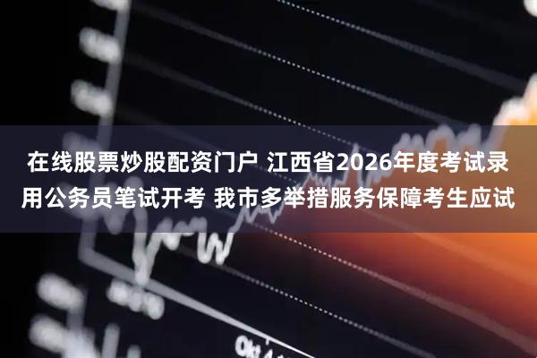 在线股票炒股配资门户 江西省2026年度考试录用公务员笔试开考 我市多举措服务保障考生应试