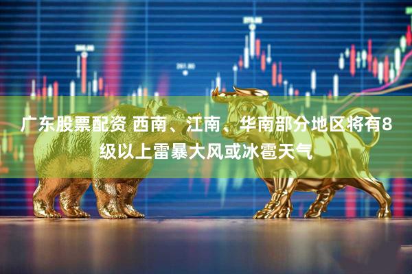 广东股票配资 西南、江南、华南部分地区将有8级以上雷暴大风或冰雹天气