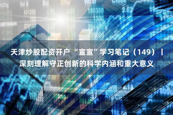 天津炒股配资开户 “宣宣”学习笔记(149)丨深刻理解守正创新的科学内涵和重大意义