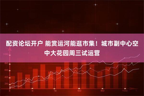 配资论坛开户 能赏运河能逛市集！城市副中心空中大花园周三试运营