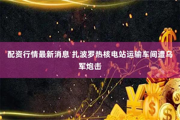 配资行情最新消息 扎波罗热核电站运输车间遭乌军炮击