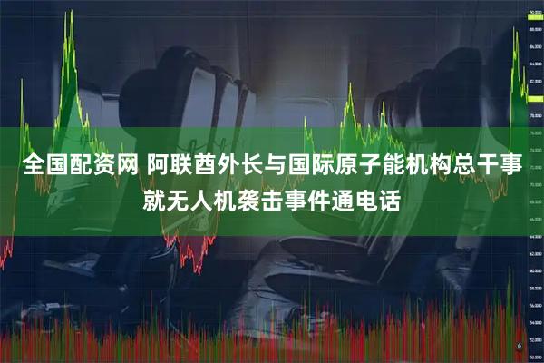 全国配资网 阿联酋外长与国际原子能机构总干事就无人机袭击事件通电话