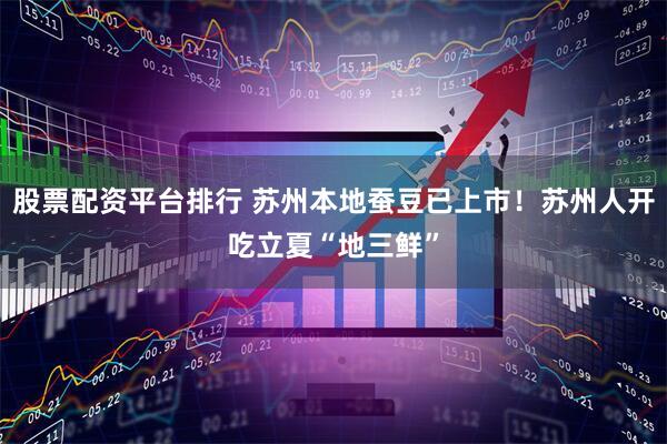 股票配资平台排行 苏州本地蚕豆已上市！苏州人开吃立夏“地三鲜”