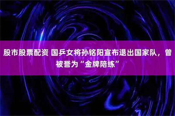 股市股票配资 国乒女将孙铭阳宣布退出国家队，曾被誉为“金牌陪练”
