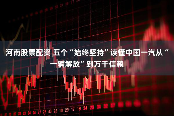 河南股票配资 五个“始终坚持”读懂中国一汽从“一辆解放”到万千信赖