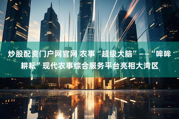 炒股配资门户网官网 农事“超级大脑”——“哞哞耕耘”现代农事综合服务平台亮相大湾区